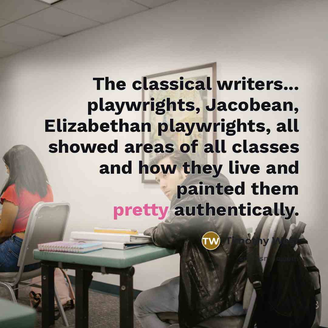 “The classical writers... playwrights, Jacobean, Elizabethan playwrights, all showed areas of all classes and how they live and painted them pretty authentically.” quote by Timothy West