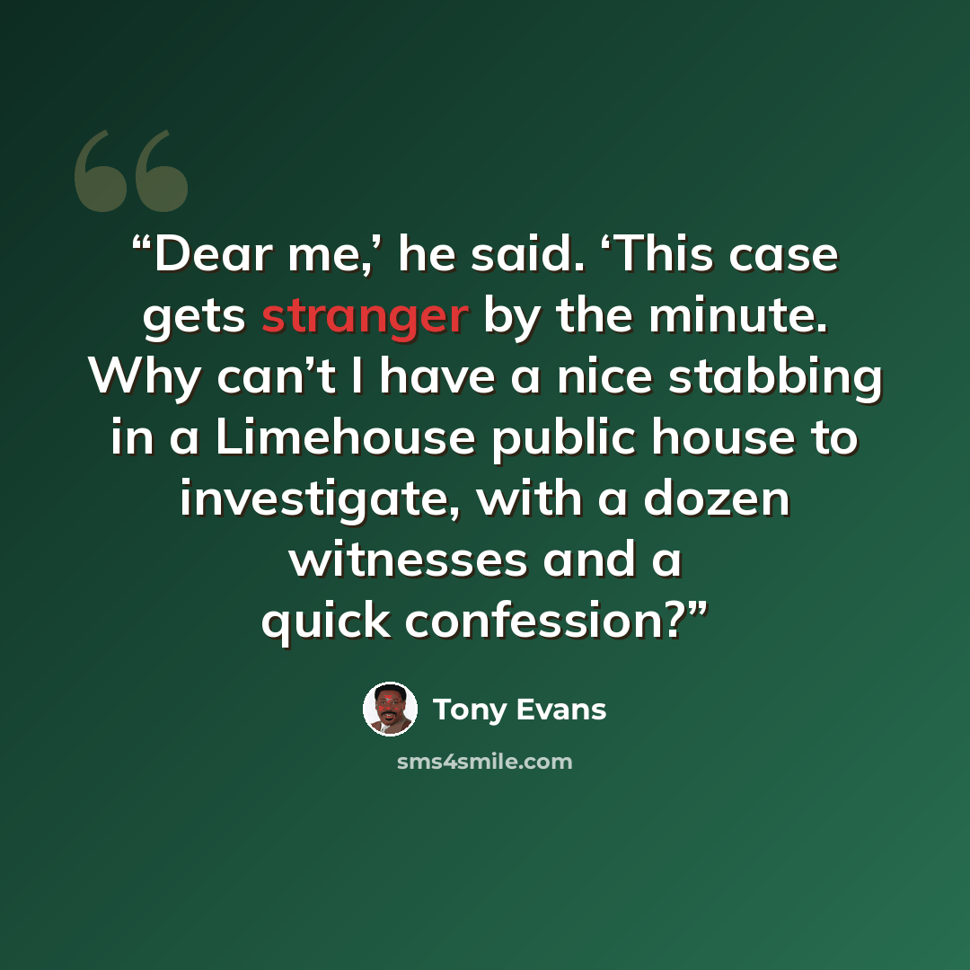 “Dear me,’ he said. ‘This case gets stranger by the minute. Why can’t I have a nice stabbing in a Limehouse public house to investigate, with a dozen witnesses and a quick confession?” quote by Tony Evans