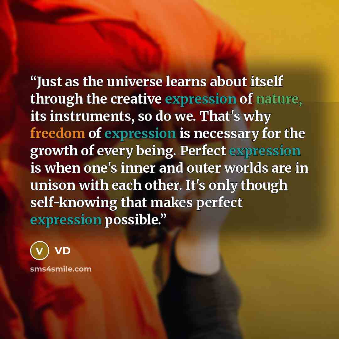 “Just as the universe learns about itself through the creative expression of nature, its instruments, so do we. That's why freedom of expression is necessary for the growth of every being. Perfect expression is when one's inner and outer worlds are in unison with each other. It's only though…” quote by VD