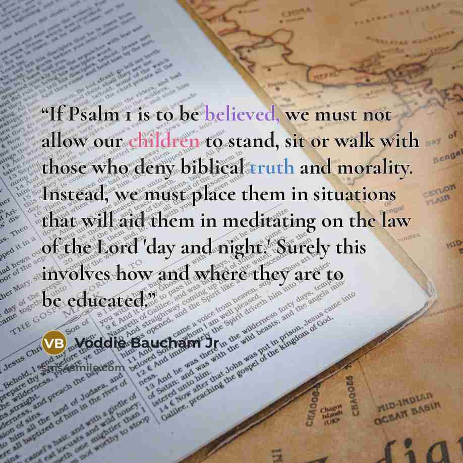 “If Psalm 1 is to be believed, we must not allow our children to stand, sit or walk with those who deny biblical truth and morality. Instead, we must place them in situations that will aid them in meditating on the law of the Lord 'day and night.' Surely this involves how and where they are to be…” quote by Voddie Baucham Jr