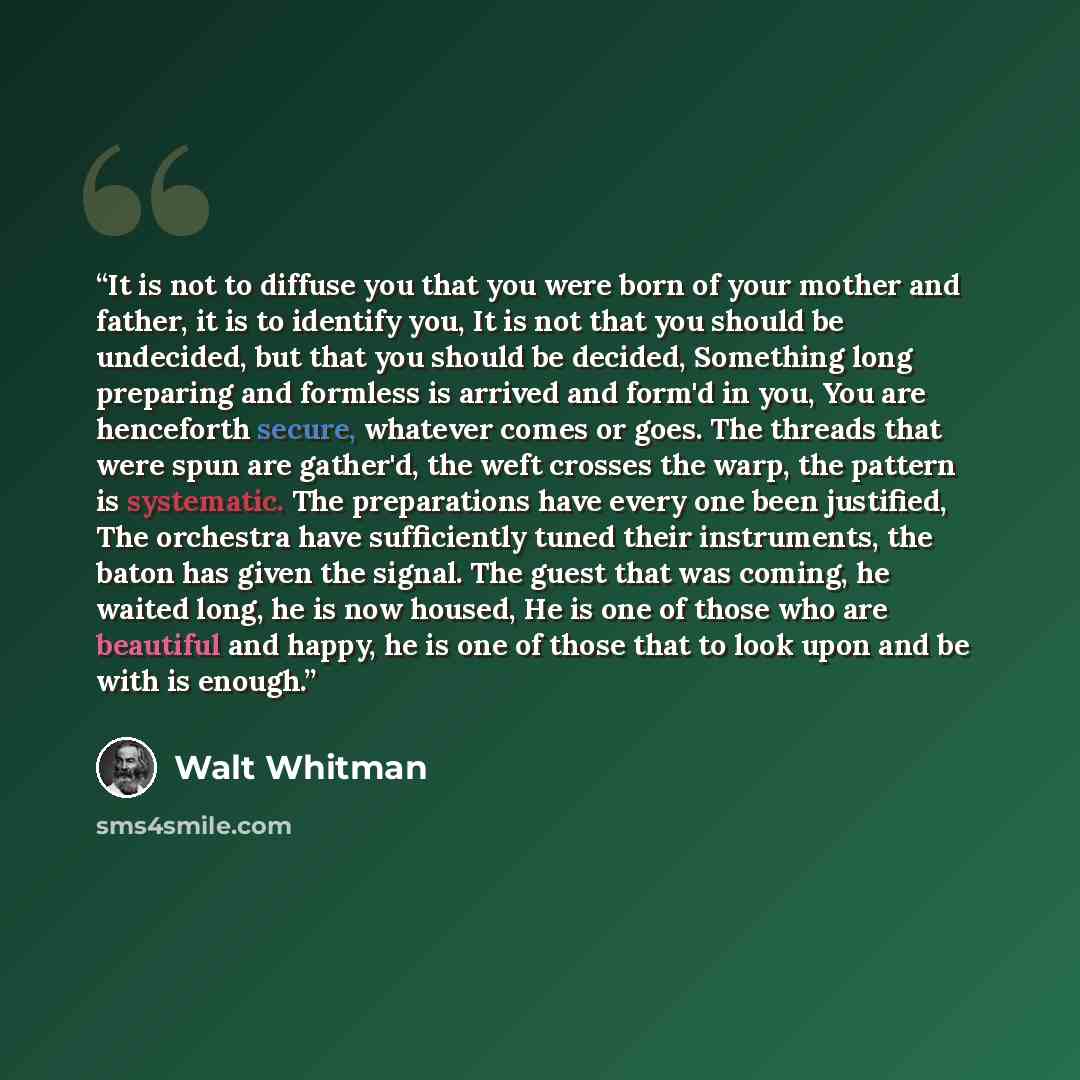 “It is not to diffuse you that you were born of your mother and father, it is to identify you, It is not that you should be undecided, but that you should be decided, Something long preparing and formless is arrived and form'd in you, You are henceforth secure, whatever comes or goes. The threads…” quote by Walt Whitman