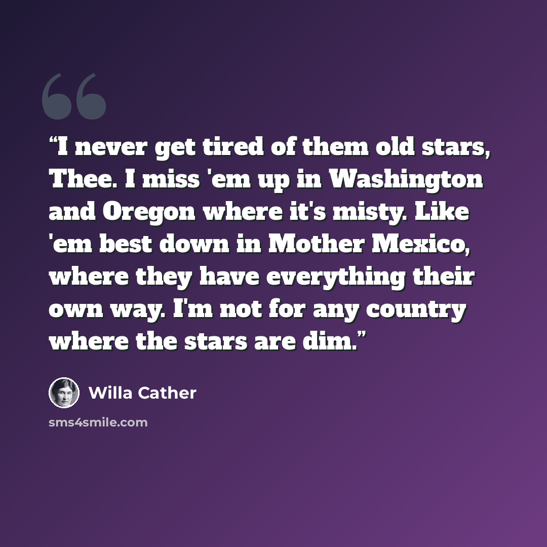 “I never get tired of them old stars, Thee. I miss 'em up in Washington and Oregon where it's misty. Like 'em best down in Mother Mexico, where they have everything their own way. I'm not for any country where the stars are dim.” quote by Willa Cather