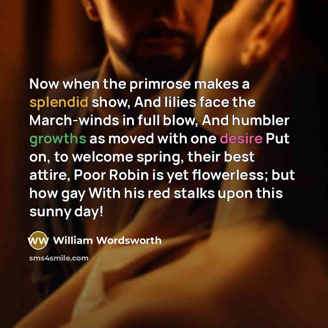 “Now when the primrose makes a splendid show, And lilies face the March-winds in full blow, And humbler growths as moved with one desire Put on, to welcome spring, their best attire, Poor Robin is yet flowerless; but how gay With his red stalks upon this sunny day!” quote by William Wordsworth