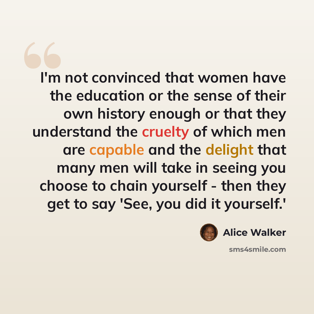 “I'm not convinced that women have the education or the sense of their own history enough or that they understand the cruelty of which men are capable and the delight that many men will take in seeing you choose to chain yourself - then they get to say 'See, you did it yourself.'” quote by Alice Walker