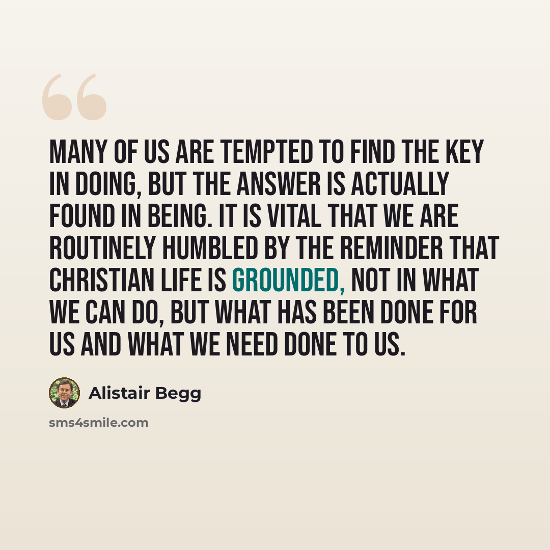 “Many of us are tempted to find the key in doing, but the answer is actually found in being. It is vital that we are routinely humbled by the reminder that Christian life is grounded, not in what we can do, but what has been done for us and what we need done to us.” quote by Alistair Begg