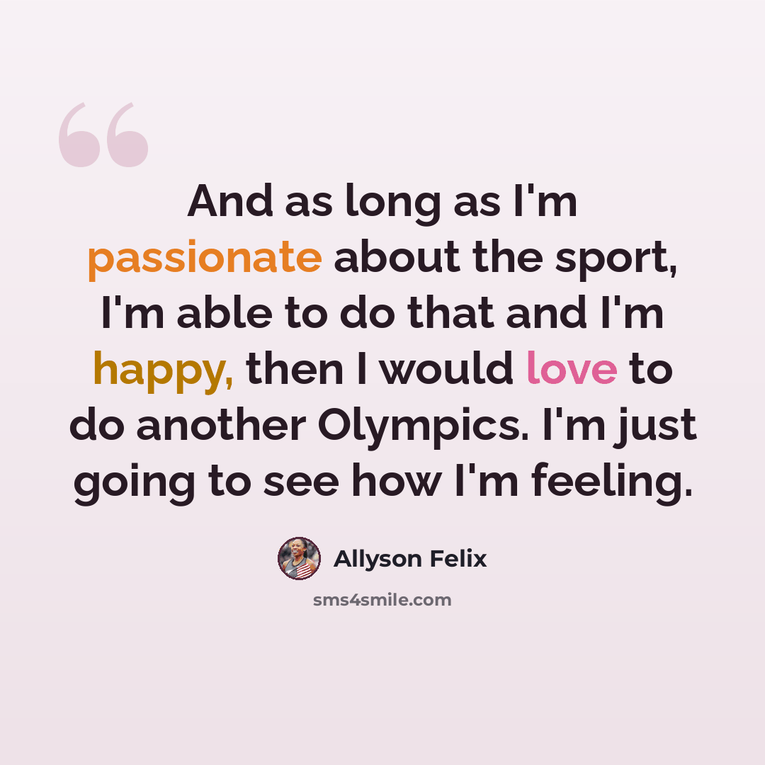 “And as long as I'm passionate about the sport, I'm able to do that and I'm happy, then I would love to do another Olympics. I'm just going to see how I'm feeling.” quote by Allyson Felix