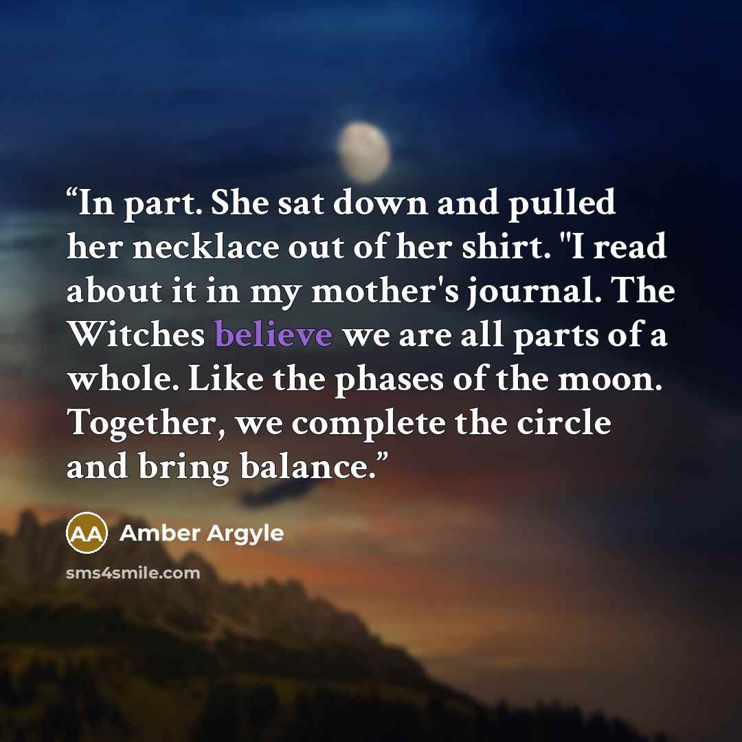 “In part. She sat down and pulled her necklace out of her shirt. "I read about it in my mother's journal. The Witches believe we are all parts of a whole. Like the phases of the moon. Together, we complete the circle and bring balance.” quote by Amber Argyle