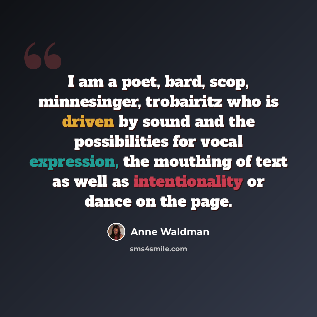 “I am a poet, bard, scop, minnesinger, trobairitz who is driven by sound and the possibilities for vocal expression, the mouthing of text as well as intentionality or dance on the page.” quote by Anne Waldman