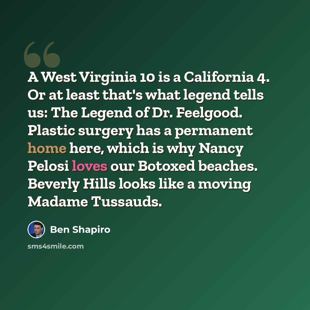 “A West Virginia 10 is a California 4. Or at least that's what legend tells us: The Legend of Dr. Feelgood. Plastic surgery has a permanent home here, which is why Nancy Pelosi loves our Botoxed beaches. Beverly Hills looks like a moving Madame Tussauds.” quote by Ben Shapiro
