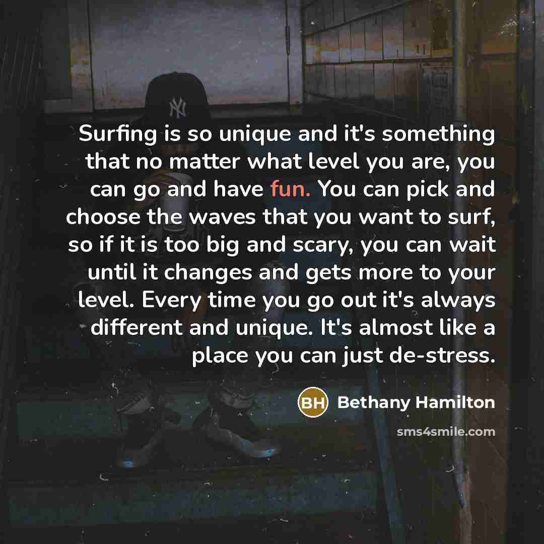 “Surfing is so unique and it's something that no matter what level you are, you can go and have fun. You can pick and choose the waves that you want to surf, so if it is too big and scary, you can wait until it changes and gets more to your level. Every time you go out it's always different and…” quote by Bethany Hamilton