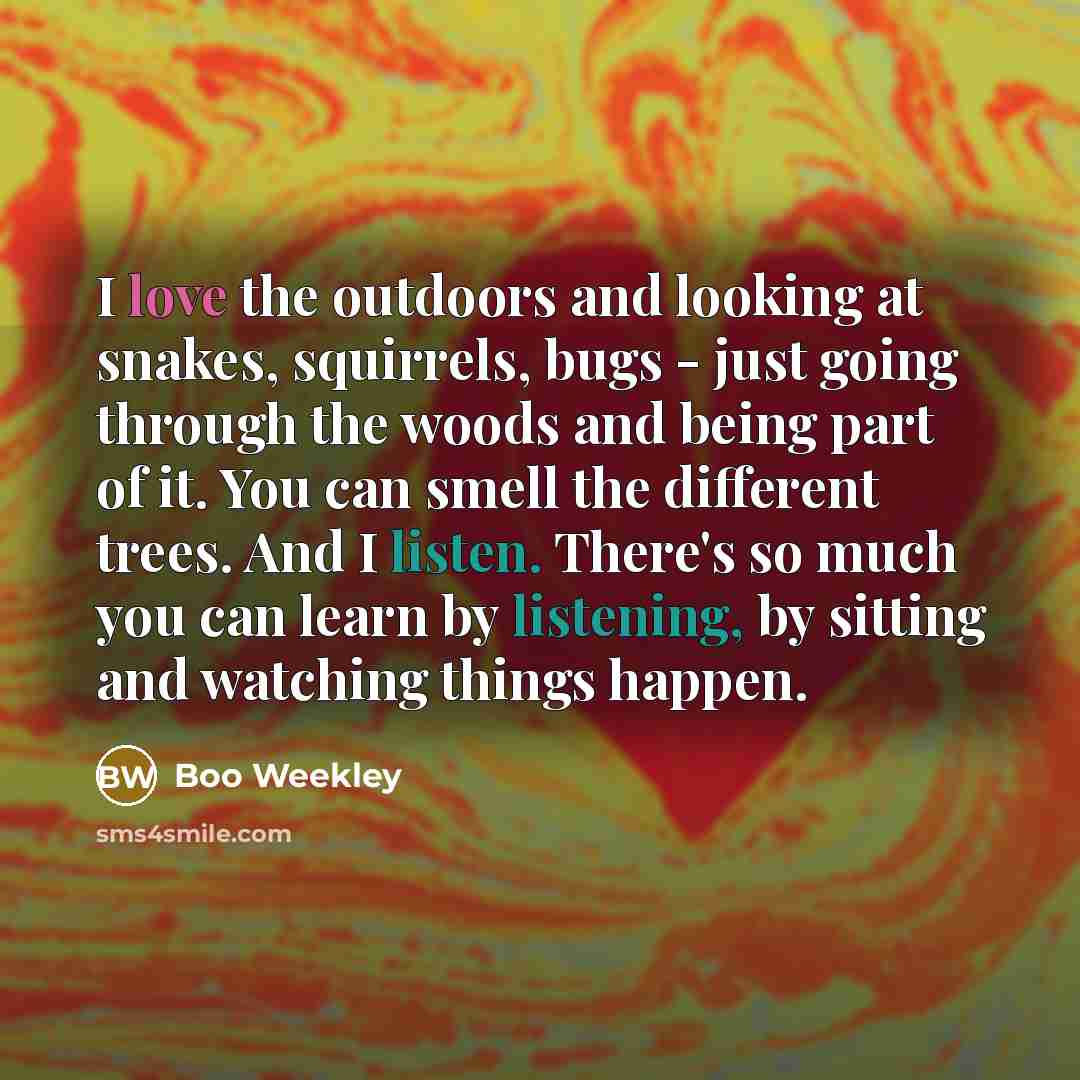“I love the outdoors and looking at snakes, squirrels, bugs - just going through the woods and being part of it. You can smell the different trees. And I listen. There's so much you can learn by listening, by sitting and watching things happen.” quote by Boo Weekley