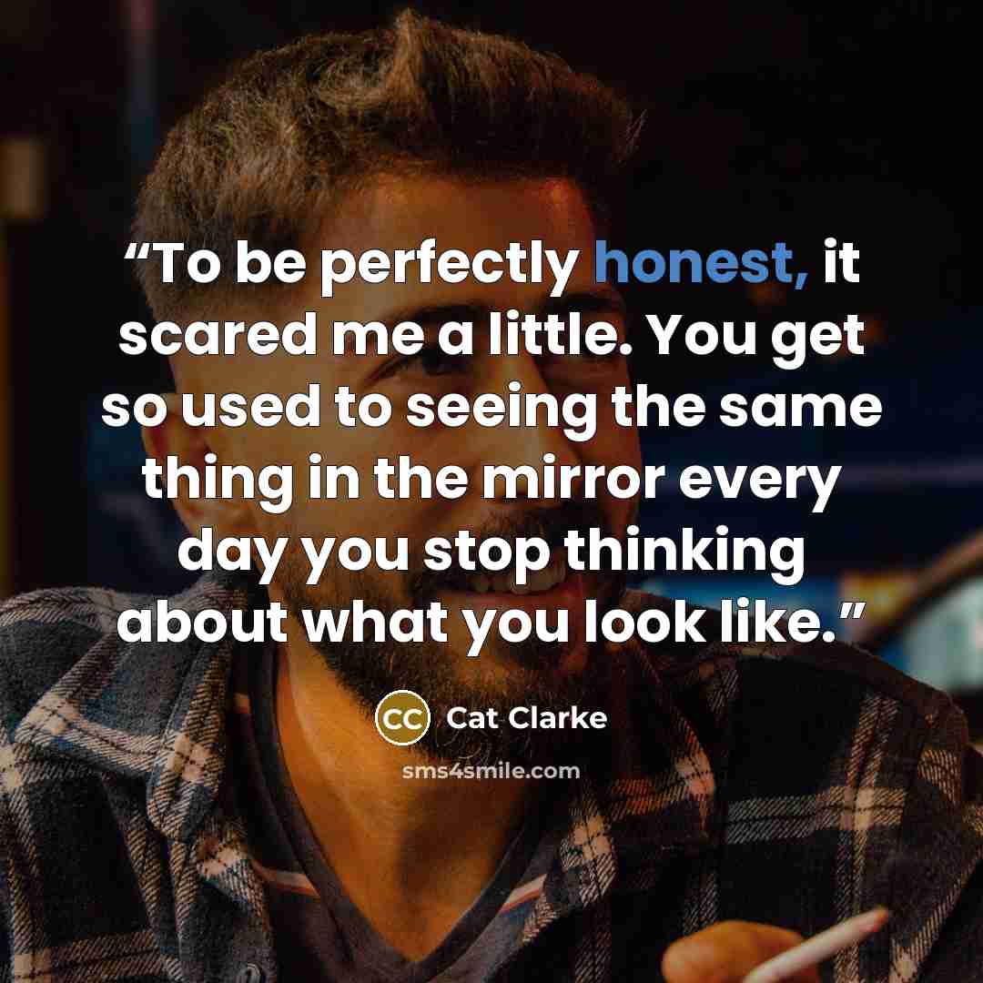 “To be perfectly honest, it scared me a little. You get so used to seeing the same thing in the mirror every day you stop thinking about what you look like.” quote by Cat Clarke
