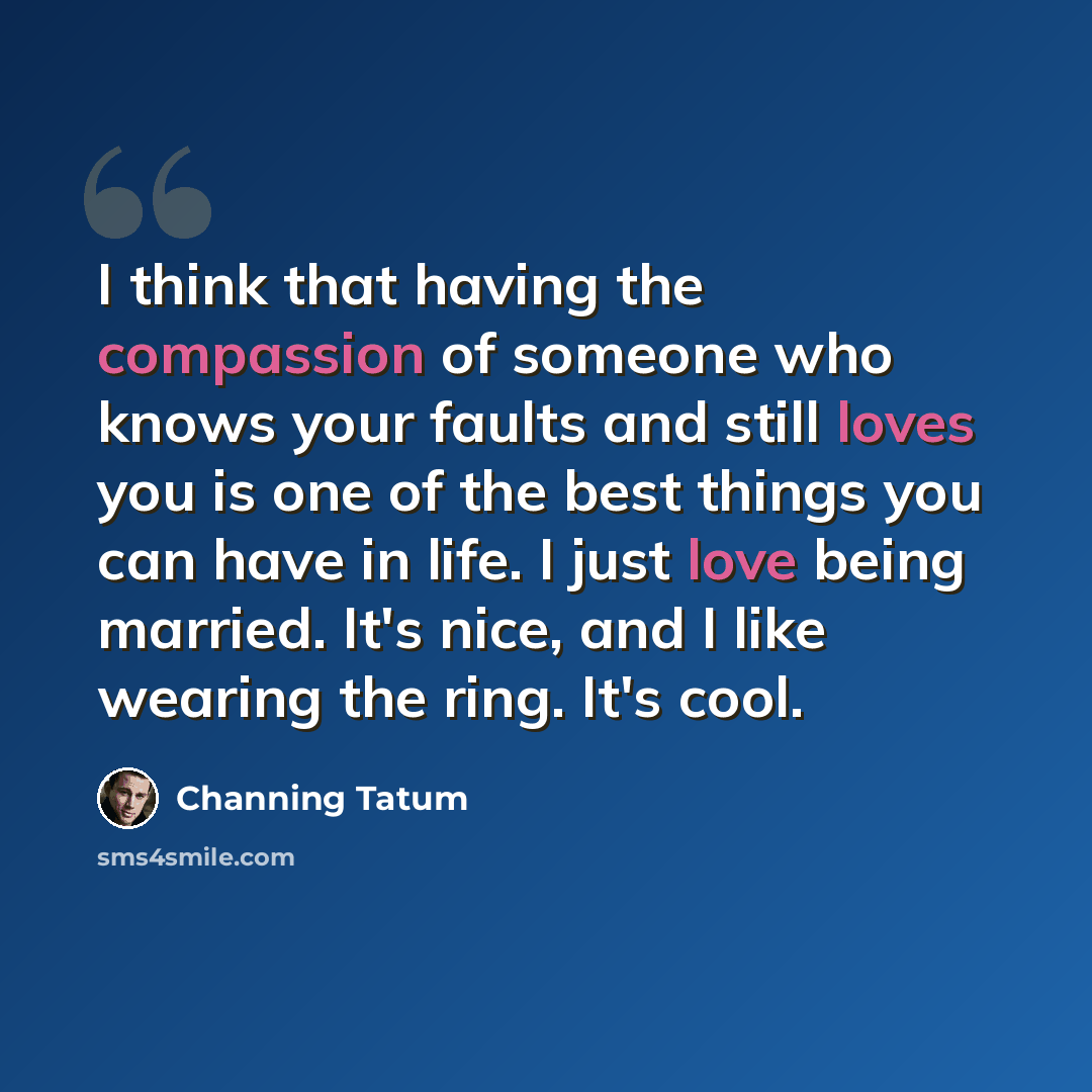 “I think that having the compassion of someone who knows your faults and still loves you is one of the best things you can have in life. I just love being married. It's nice, and I like wearing the ring. It's cool.” quote by Channing Tatum