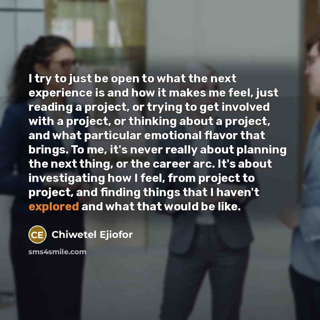 “I try to just be open to what the next experience is and how it makes me feel, just reading a project, or trying to get involved with a project, or thinking about a project, and what particular emotional flavor that brings. To me, it's never really about planning the next thing, or the career arc…” quote by Chiwetel Ejiofor