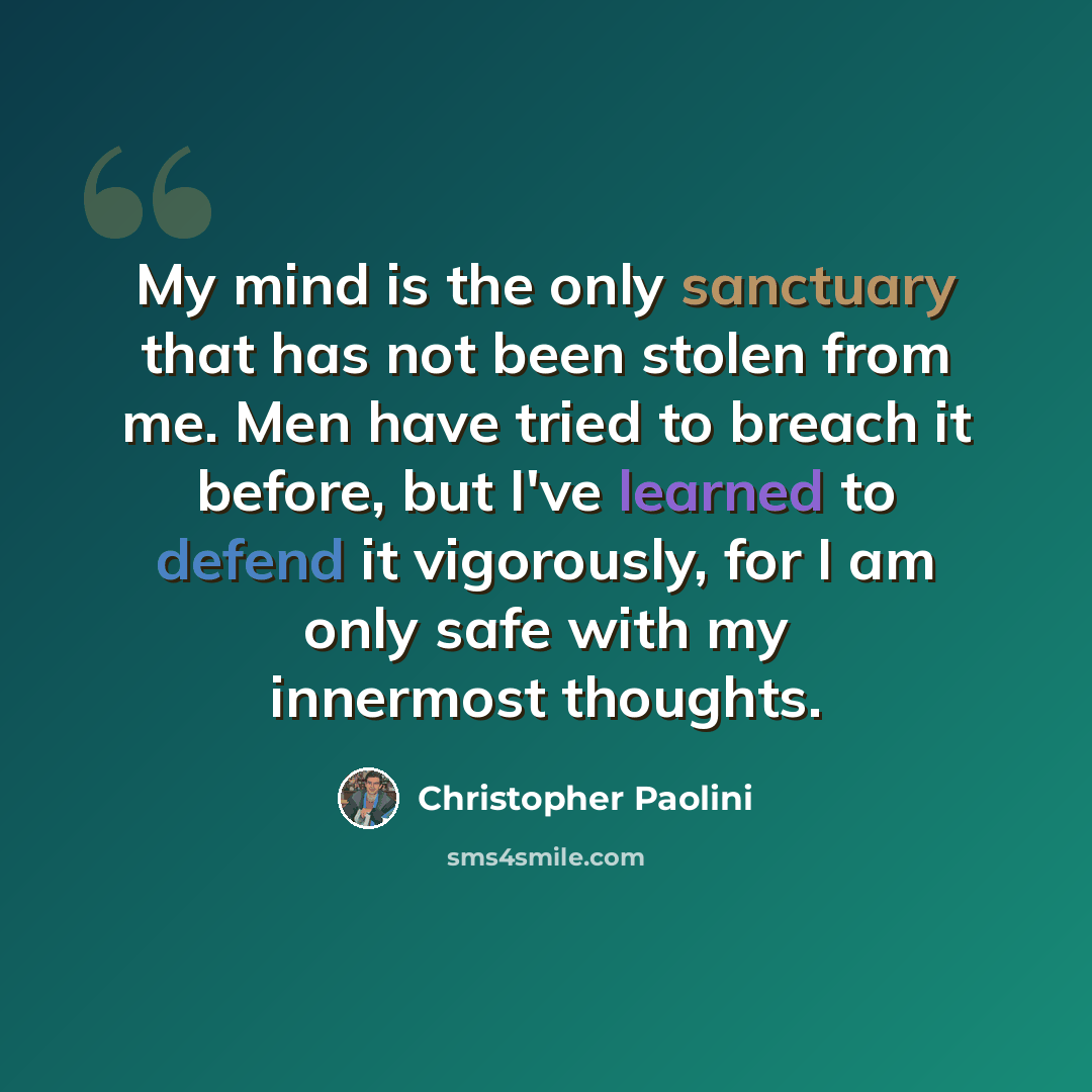 “My mind is the only sanctuary that has not been stolen from me. Men have tried to breach it before, but I've learned to defend it vigorously, for I am only safe with my innermost thoughts.” quote by Christopher Paolini