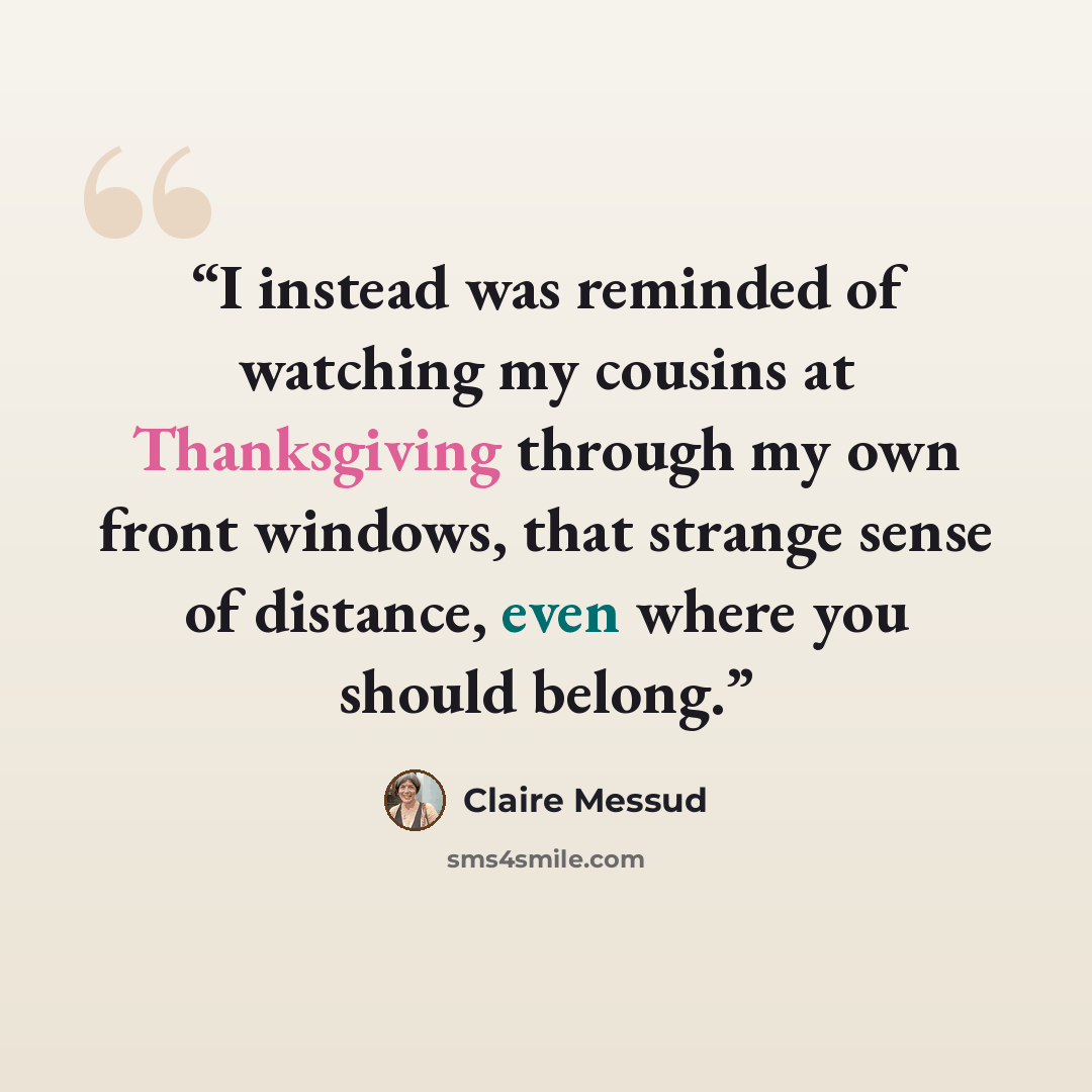 “I instead was reminded of watching my cousins at Thanksgiving through my own front windows, that strange sense of distance, even where you should belong.” quote by Claire Messud