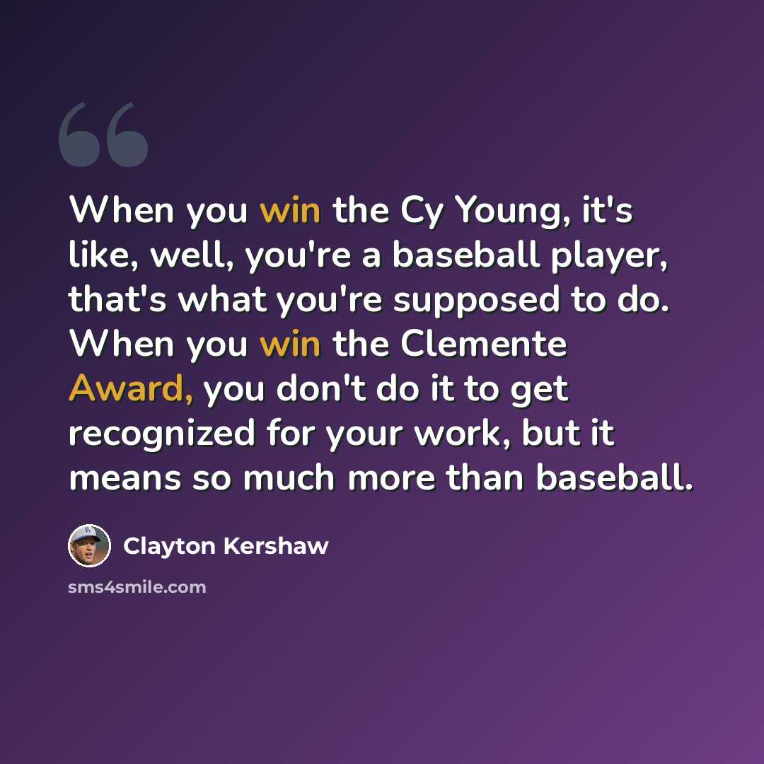 “When you win the Cy Young, it's like, well, you're a baseball player, that's what you're supposed to do. When you win the Clemente Award, you don't do it to get recognized for your work, but it means so much more than baseball.” quote by Clayton Kershaw