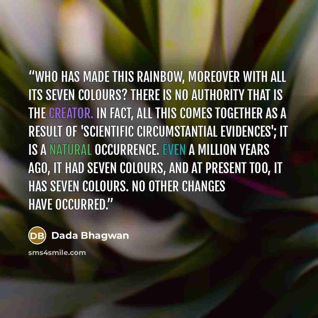 “Who has made this rainbow, moreover with all its seven colours? There is no authority that is the creator. In fact, all this comes together as a result of 'scientific circumstantial evidences'; it is a natural occurrence. Even a million years ago, it had seven colours, and at present too, it has…” quote by Dada Bhagwan