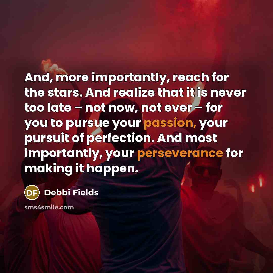“And, more importantly, reach for the stars. And realize that it is never too late – not now, not ever – for you to pursue your passion, your pursuit of perfection. And most importantly, your perseverance for making it happen.” quote by Debbi Fields