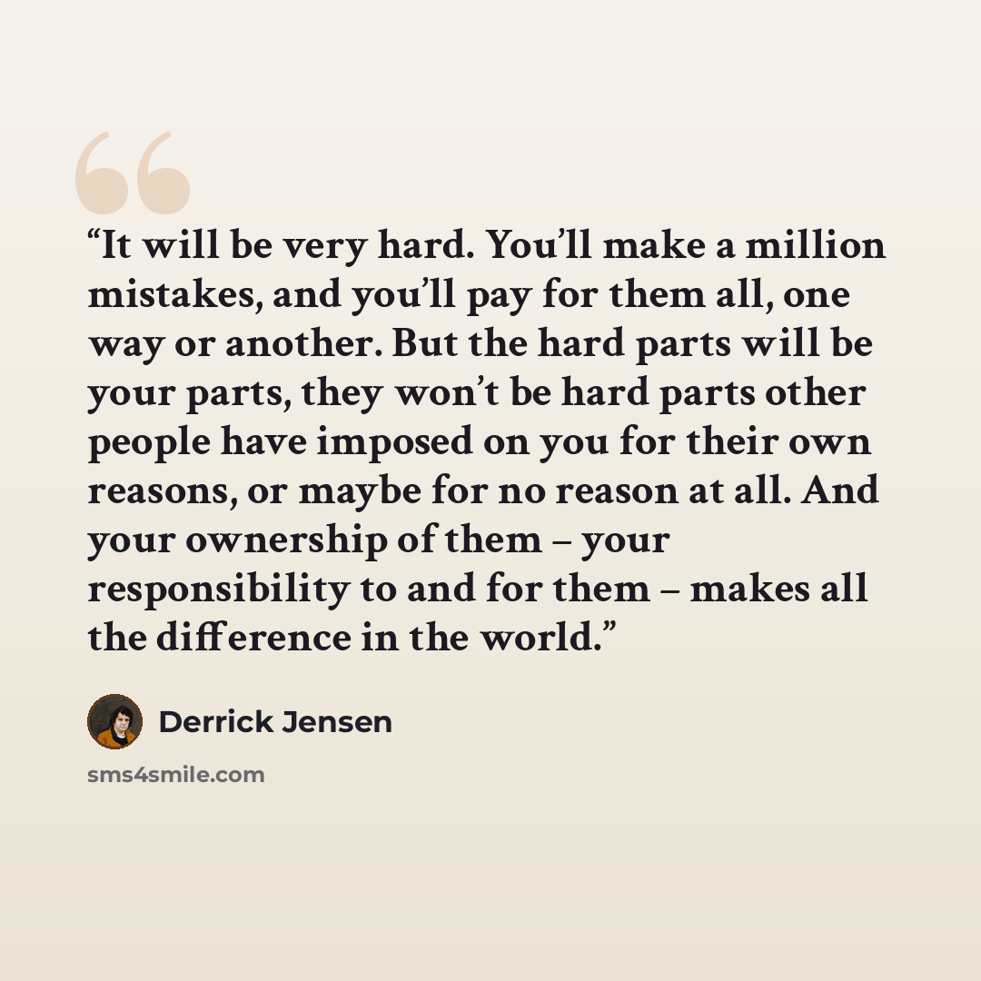 “It will be very hard. You’ll make a million mistakes, and you’ll pay for them all, one way or another. But the hard parts will be your parts, they won’t be hard parts other people have imposed on you for their own reasons, or maybe for no reason at all. And your ownership of them – your…” quote by Derrick Jensen