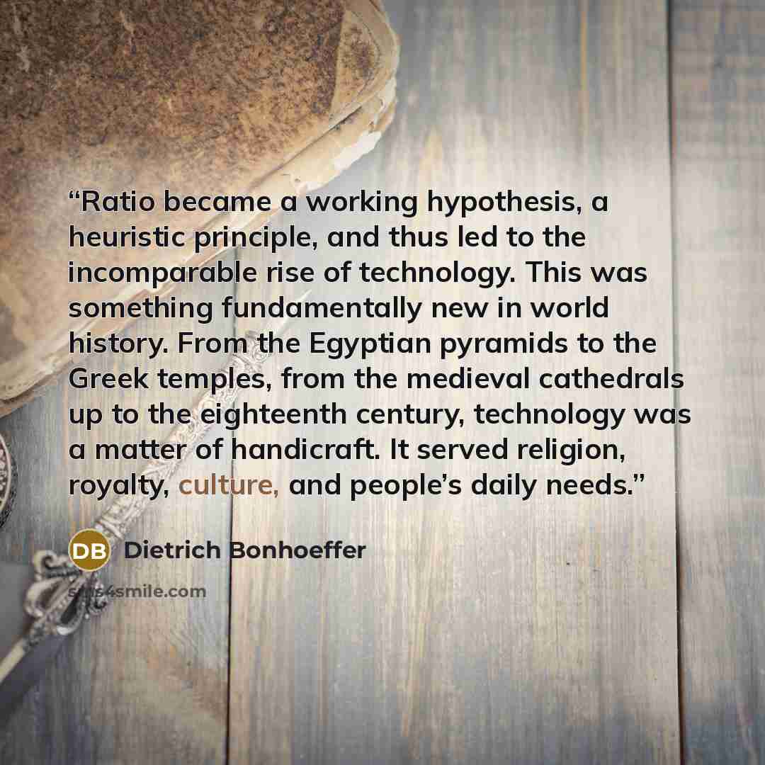 “Ratio became a working hypothesis, a heuristic principle, and thus led to the incomparable rise of technology. This was something fundamentally new in world history. From the Egyptian pyramids to the Greek temples, from the medieval cathedrals up to the eighteenth century, technology was a matter…” quote by Dietrich Bonhoeffer