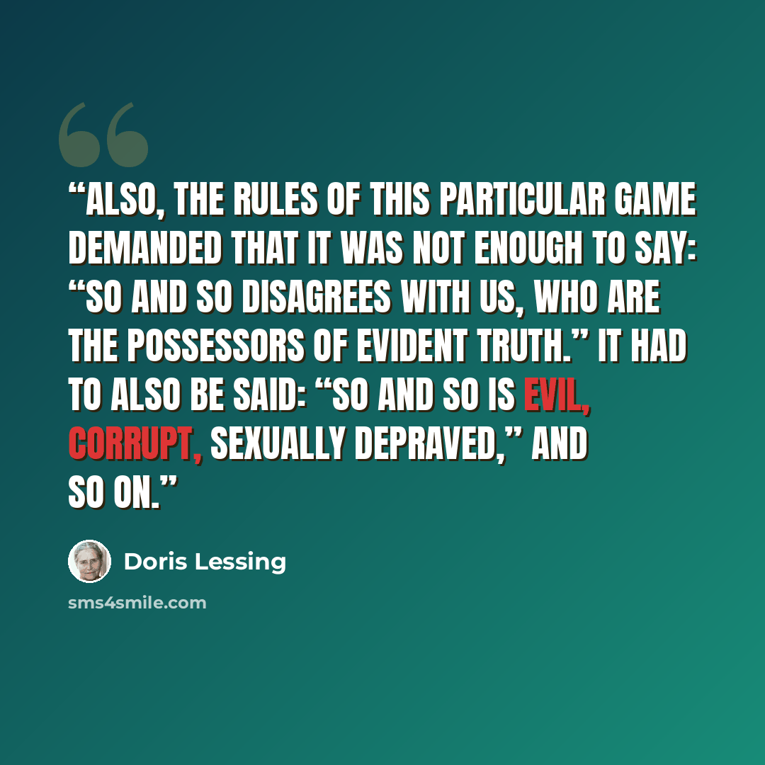 “Also, the rules of this particular game demanded that it was not enough to say: “So and so disagrees with us, who are the possessors of evident truth.” It had to also be said: “So and so is evil, corrupt, sexually depraved,” and so on.” quote by Doris Lessing