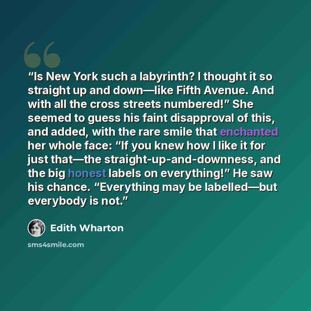 “Is New York such a labyrinth? I thought it so straight up and down—like Fifth Avenue. And with all the cross streets numbered!” She seemed to guess his faint disapproval of this, and added, with the rare smile that enchanted her whole face: “If you knew how I like it for just that—the…” quote by Edith Wharton