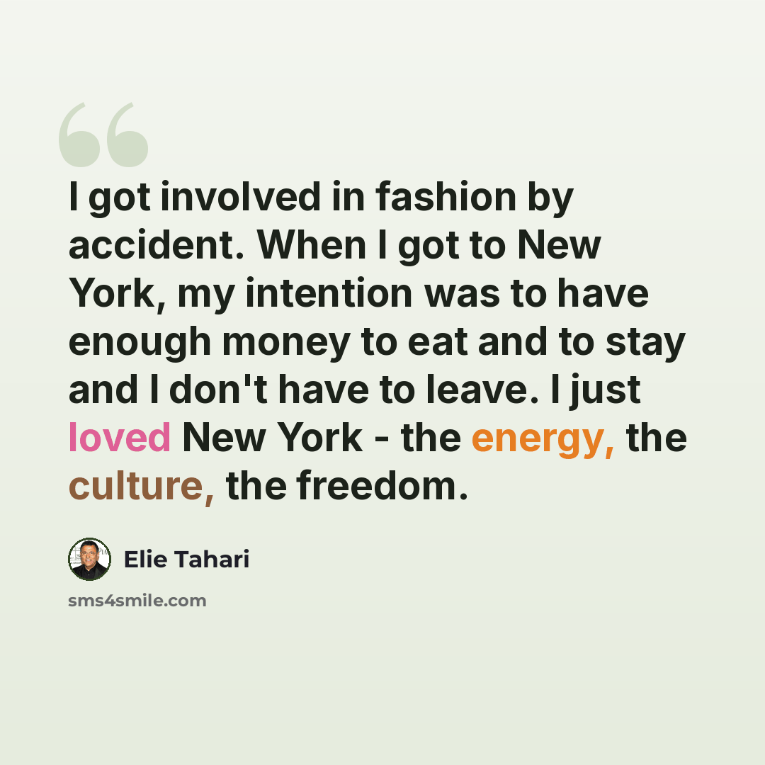 “I got involved in fashion by accident. When I got to New York, my intention was to have enough money to eat and to stay and I don't have to leave. I just loved New York - the energy, the culture, the freedom.” quote by Elie Tahari