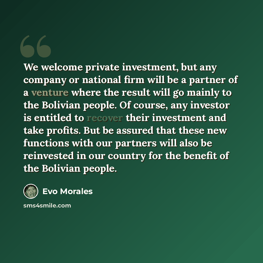 “We welcome private investment, but any company or national firm will be a partner of a venture where the result will go mainly to the Bolivian people. Of course, any investor is entitled to recover their investment and take profits. But be assured that these new functions with our partners will…” quote by Evo Morales