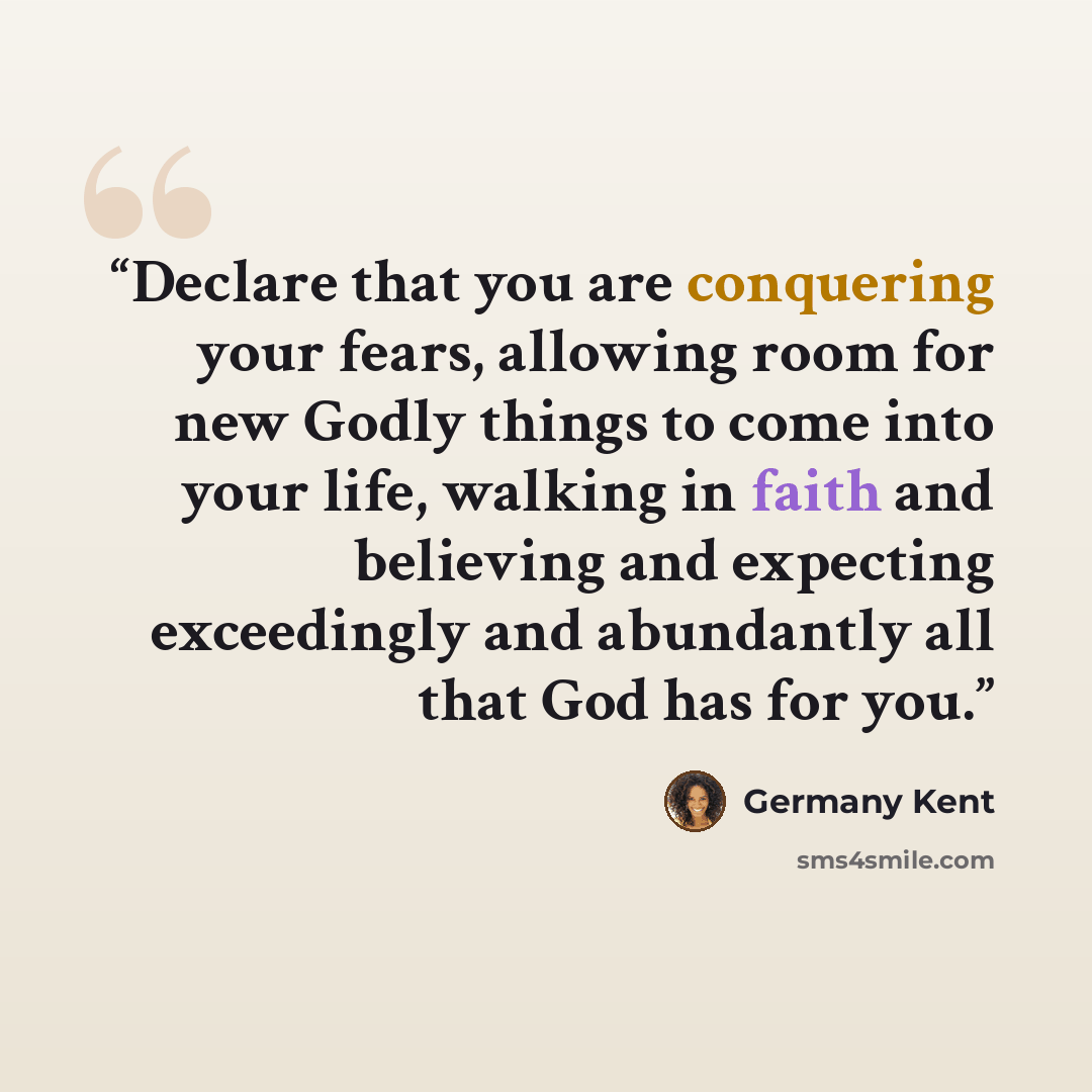 “Declare that you are conquering your fears, allowing room for new Godly things to come into your life, walking in faith and believing and expecting exceedingly and abundantly all that God has for you.” quote by Germany Kent
