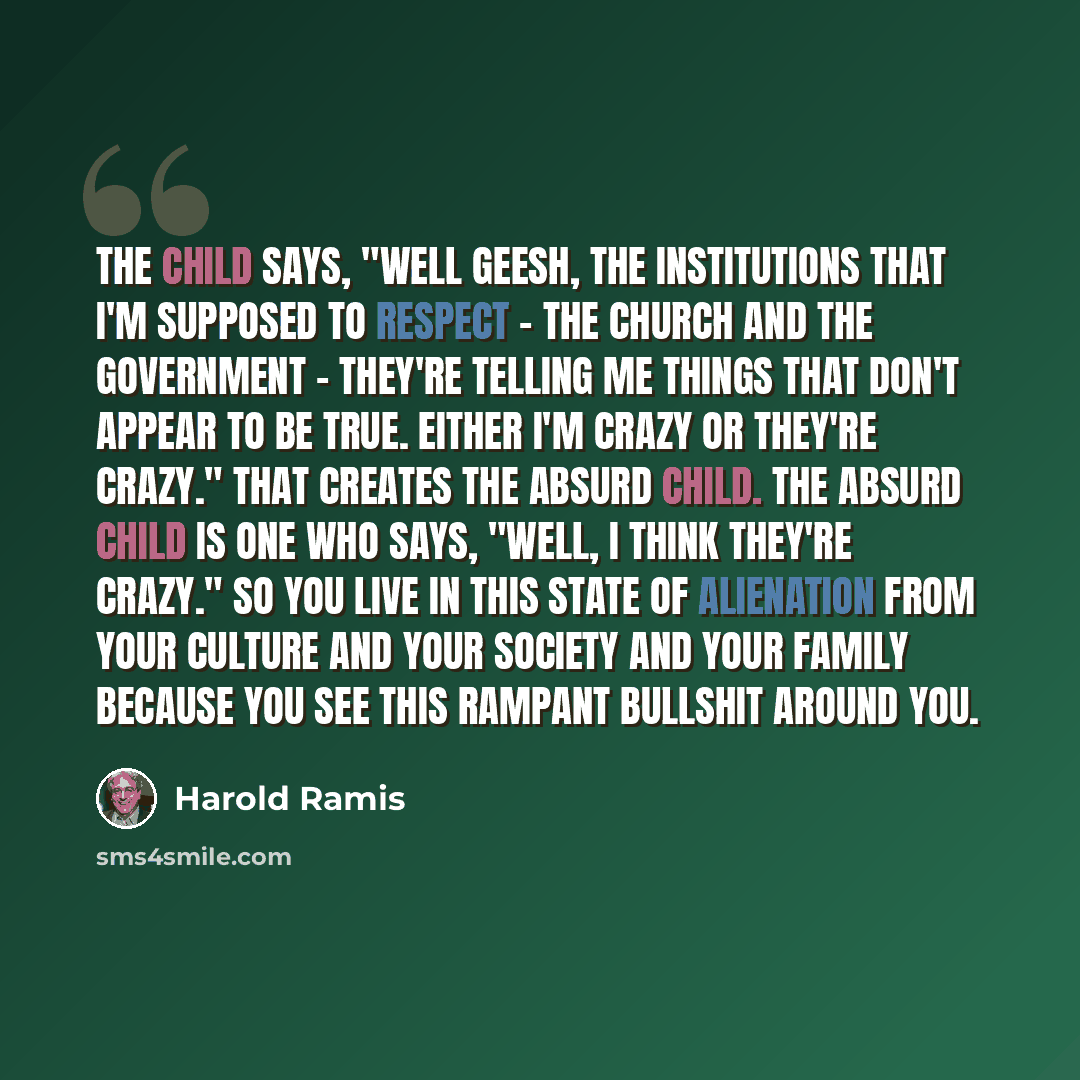 “The child says, "Well geesh, the institutions that I'm supposed to respect - the church and the government - they're telling me things that don't appear to be true. Either I'm crazy or they're crazy." That creates the Absurd Child. The Absurd Child is one who says, "Well, I think they're crazy."…” quote by Harold Ramis