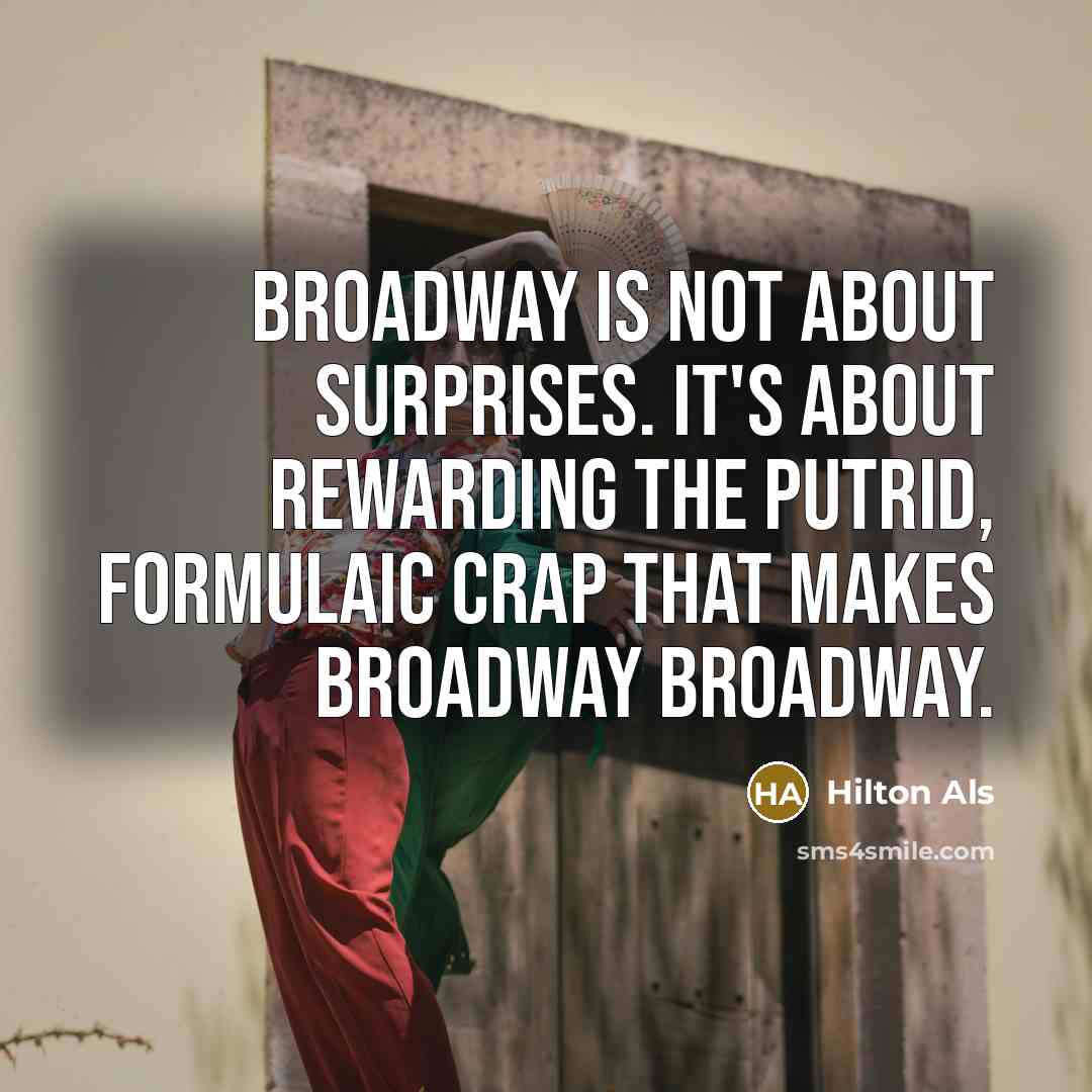 “Broadway is not about surprises. It's about rewarding the putrid, formulaic crap that makes Broadway Broadway.” quote by Hilton Als