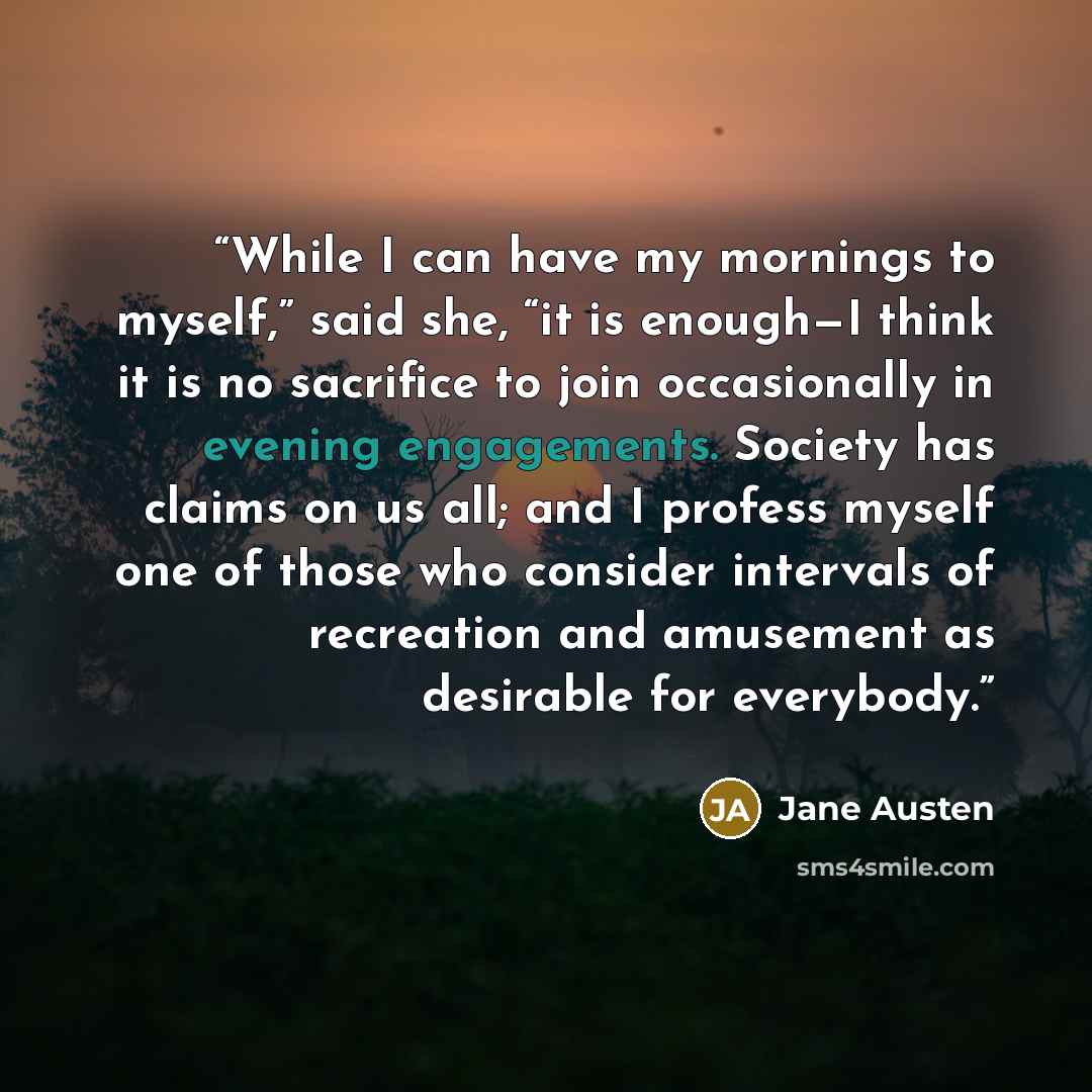 “While I can have my mornings to myself,” said she, “it is enough—I think it is no sacrifice to join occasionally in evening engagements. Society has claims on us all; and I profess myself one of those who consider intervals of recreation and amusement as desirable for everybody.” quote by Jane Austen