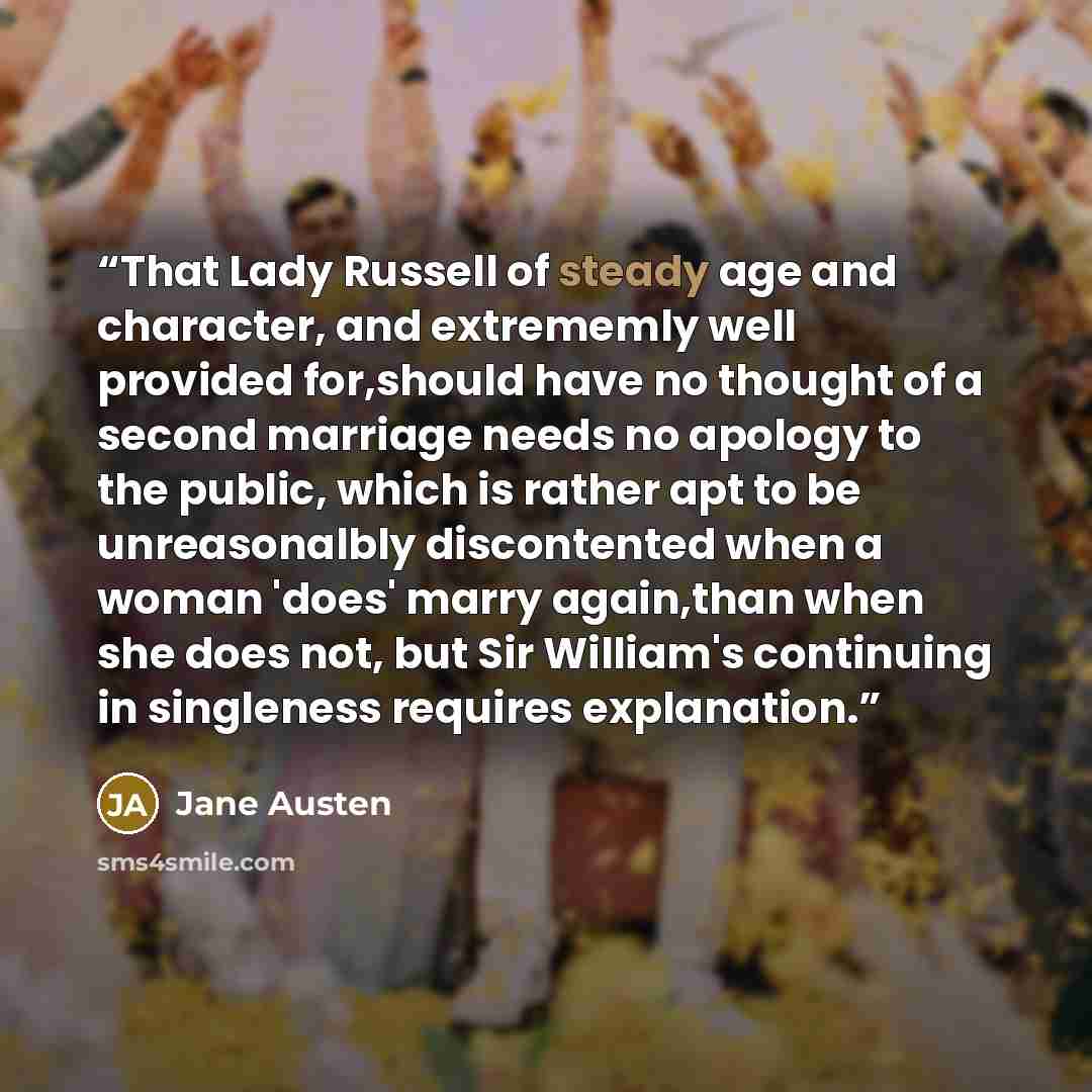 “That Lady Russell of steady age and character, and extrememly well provided for,should have no thought of a second marriage needs no apology to the public, which is rather apt to be unreasonalbly discontented when a woman 'does' marry again,than when she does not, but Sir William's continuing in…” quote by Jane Austen