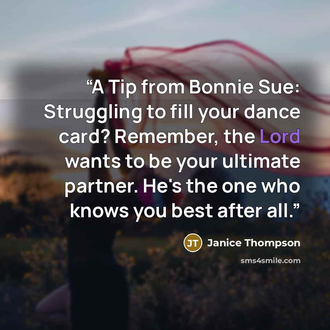 “A Tip from Bonnie Sue: Struggling to fill your dance card? Remember, the Lord wants to be your ultimate partner. He's the one who knows you best after all.” quote by Janice Thompson