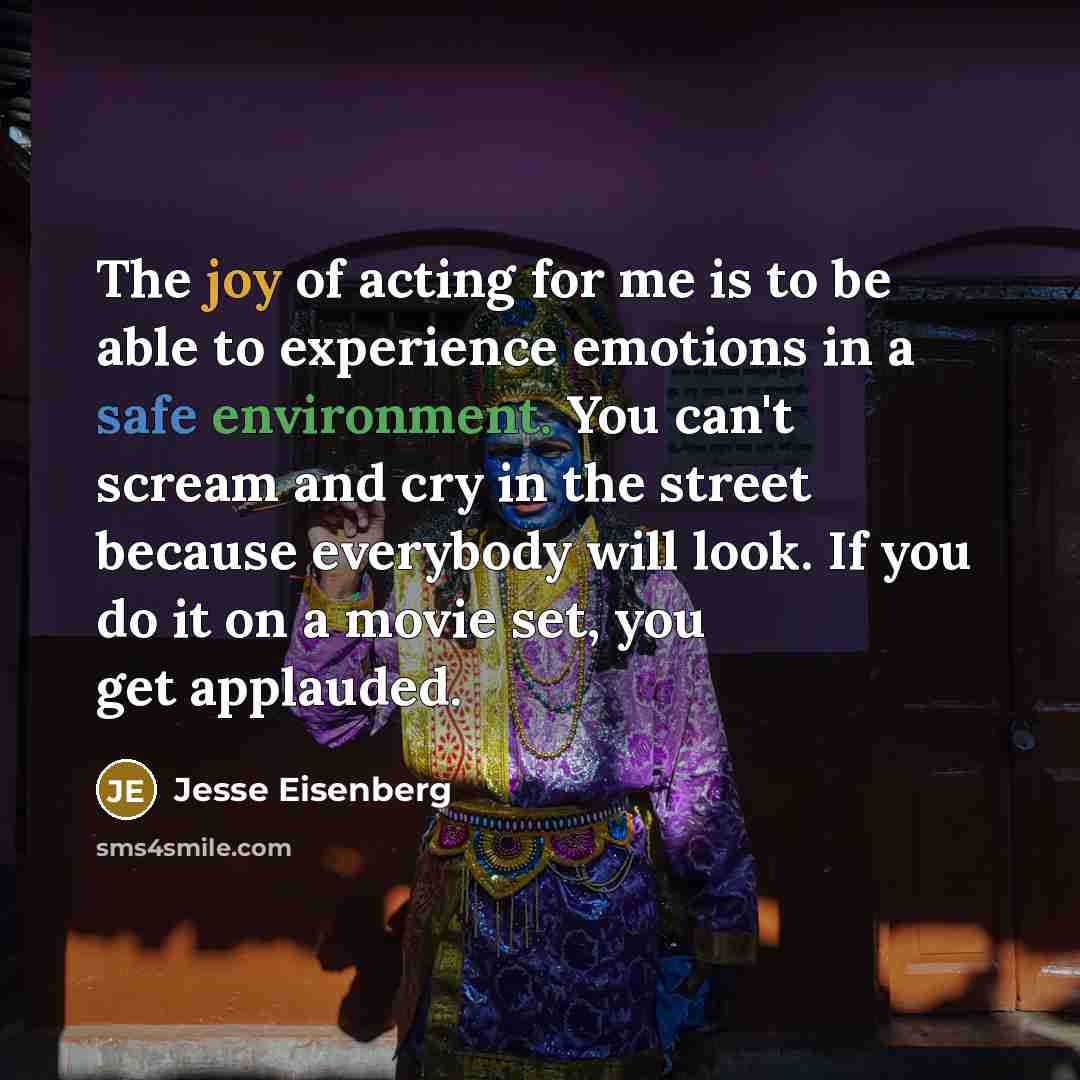 “The joy of acting for me is to be able to experience emotions in a safe environment. You can't scream and cry in the street because everybody will look. If you do it on a movie set, you get applauded.” quote by Jesse Eisenberg