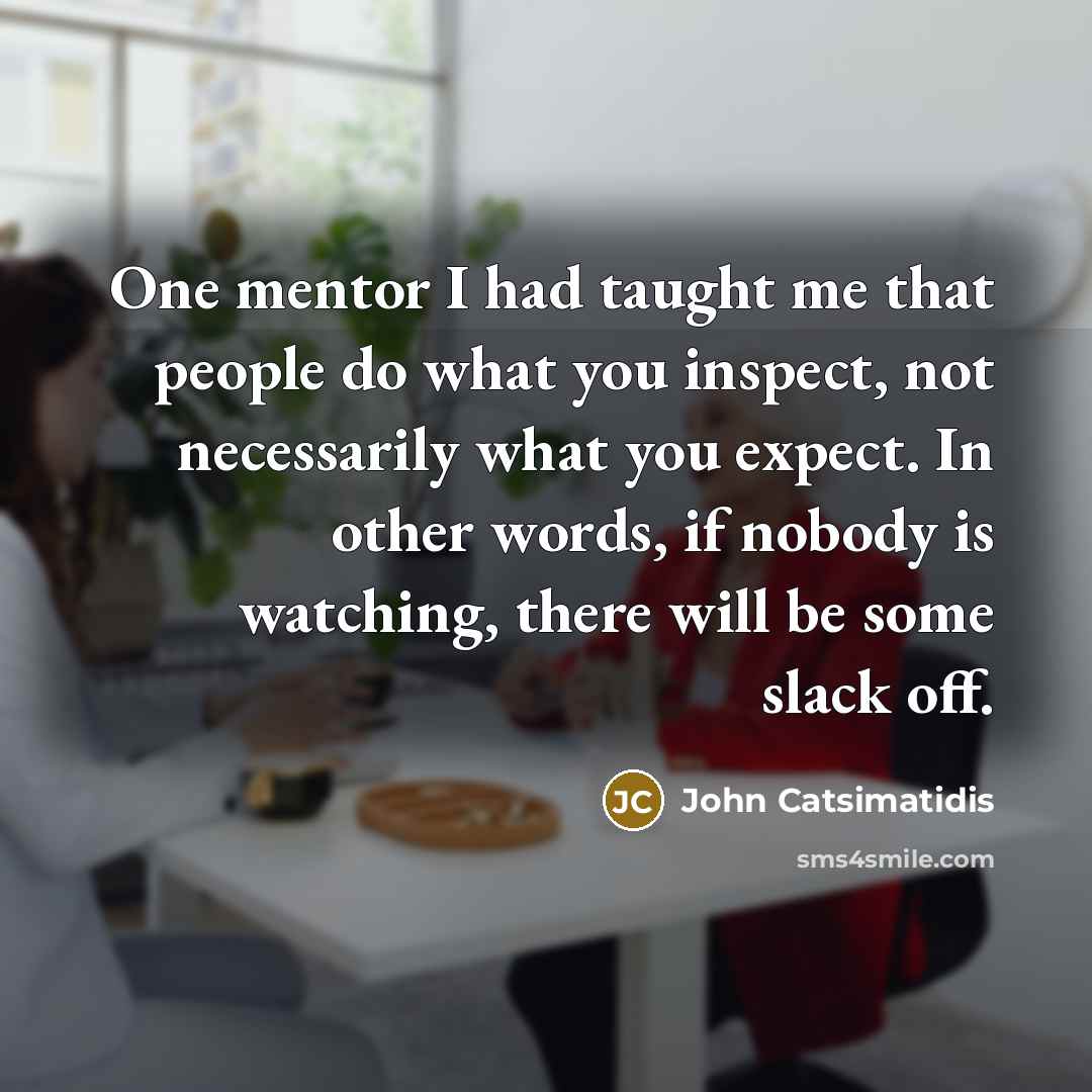 “One mentor I had taught me that people do what you inspect, not necessarily what you expect. In other words, if nobody is watching, there will be some slack off.” quote by John Catsimatidis