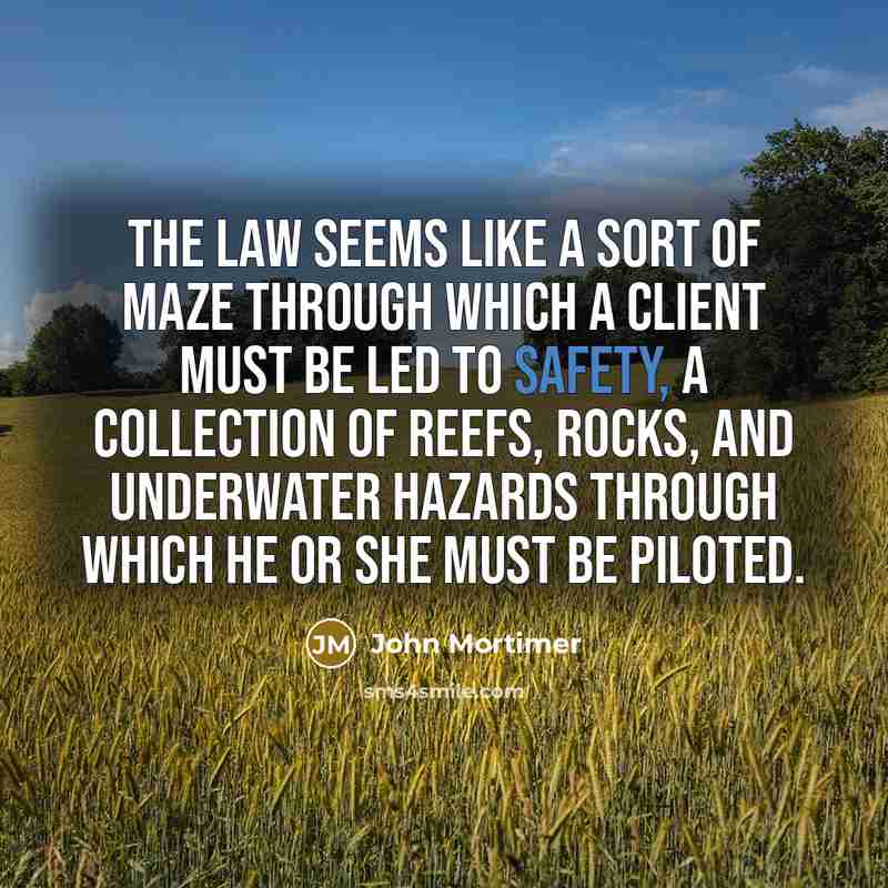“The law seems like a sort of maze through which a client must be led to safety, a collection of reefs, rocks, and underwater hazards through which he or she must be piloted.” quote by John Mortimer