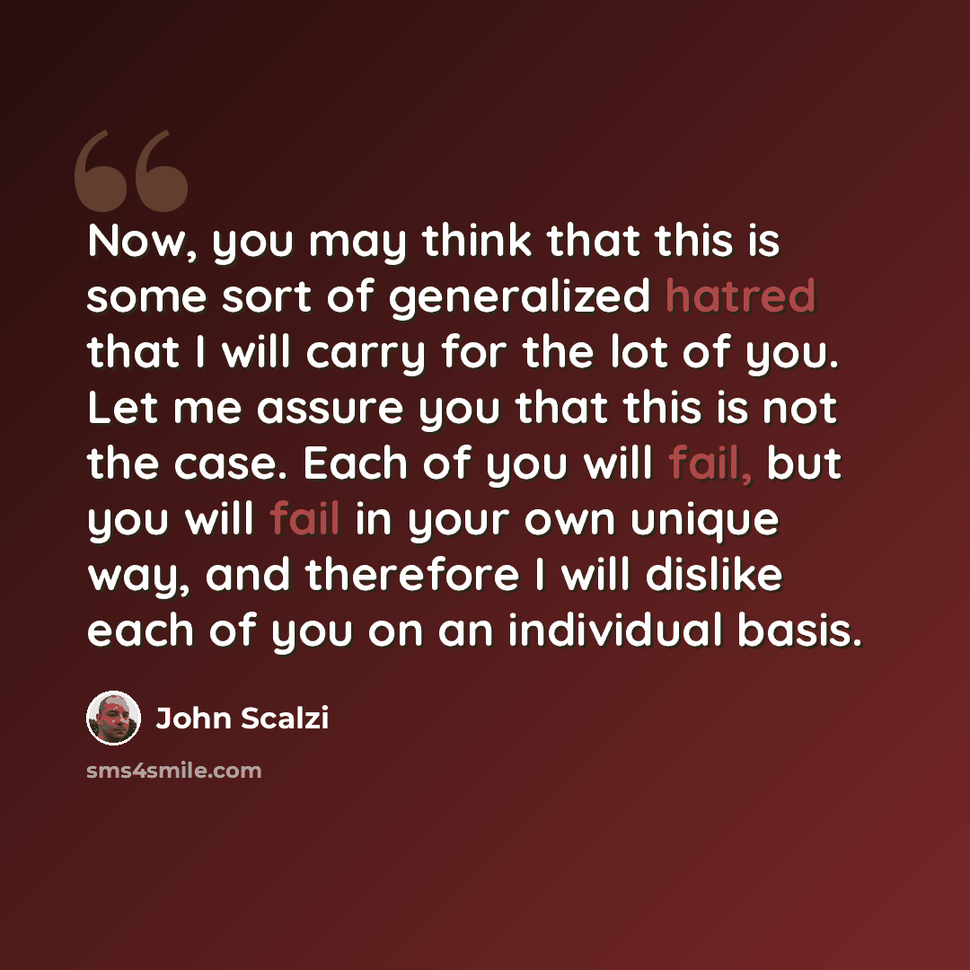 “Now, you may think that this is some sort of generalized hatred that I will carry for the lot of you. Let me assure you that this is not the case. Each of you will fail, but you will fail in your own unique way, and therefore I will dislike each of you on an individual basis.” quote by John Scalzi