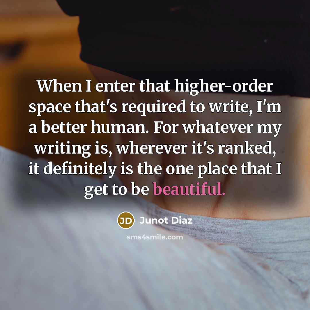 “When I enter that higher-order space that's required to write, I'm a better human. For whatever my writing is, wherever it's ranked, it definitely is the one place that I get to be beautiful.” quote by Junot Diaz