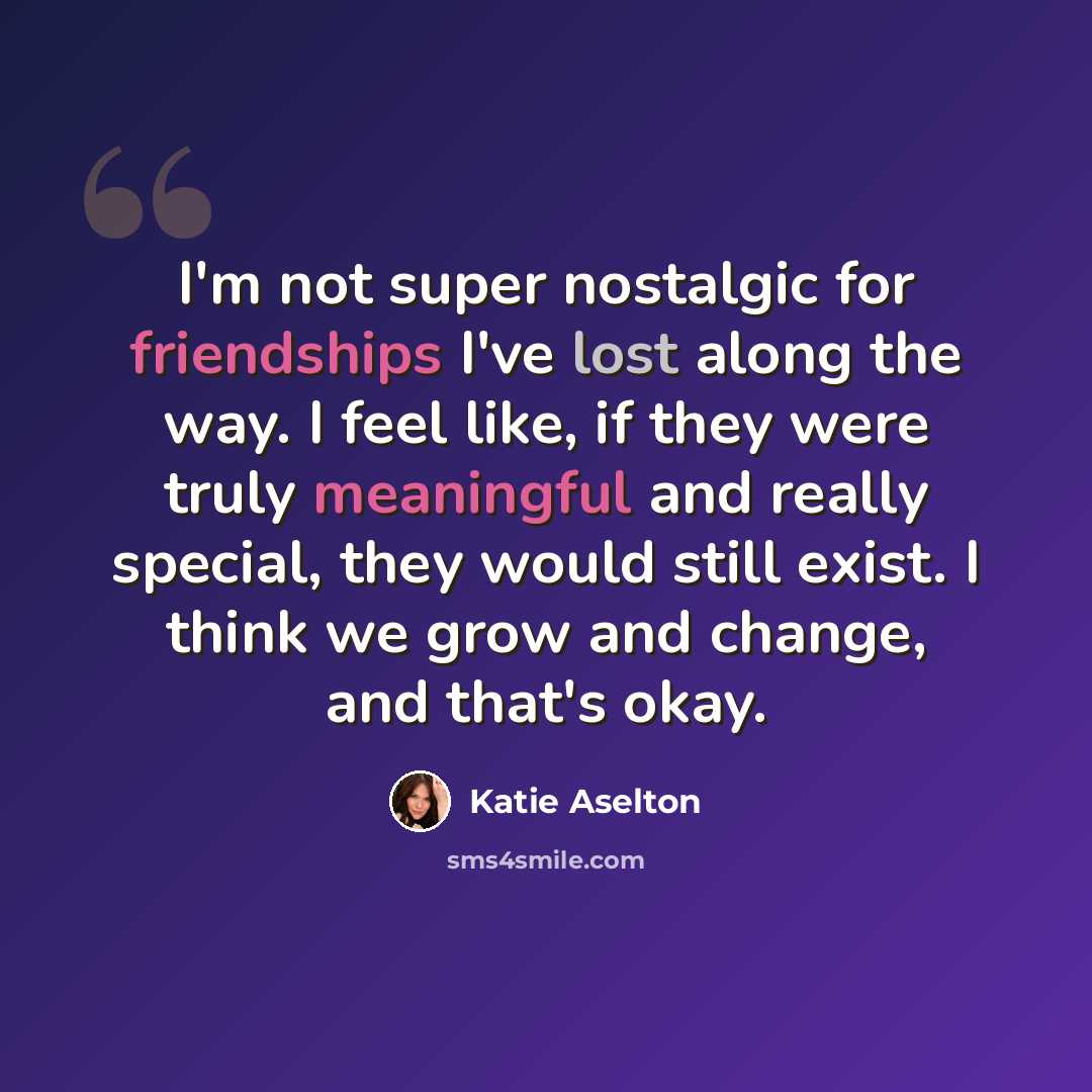 “I'm not super nostalgic for friendships I've lost along the way. I feel like, if they were truly meaningful and really special, they would still exist. I think we grow and change, and that's okay.” quote by Katie Aselton