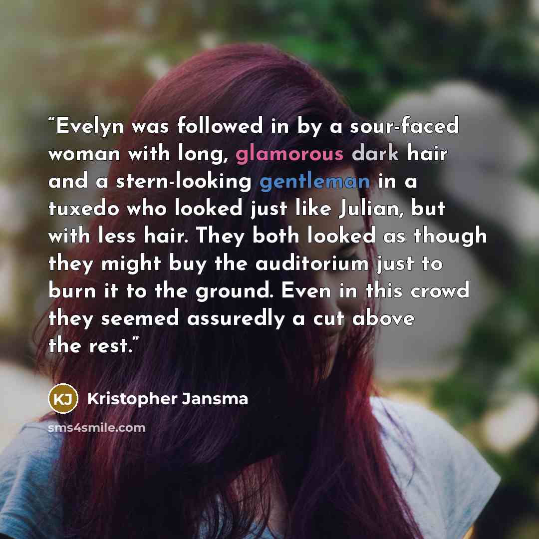 “Evelyn was followed in by a sour-faced woman with long, glamorous dark hair and a stern-looking gentleman in a tuxedo who looked just like Julian, but with less hair. They both looked as though they might buy the auditorium just to burn it to the ground. Even in this crowd they seemed assuredly a…” quote by Kristopher Jansma