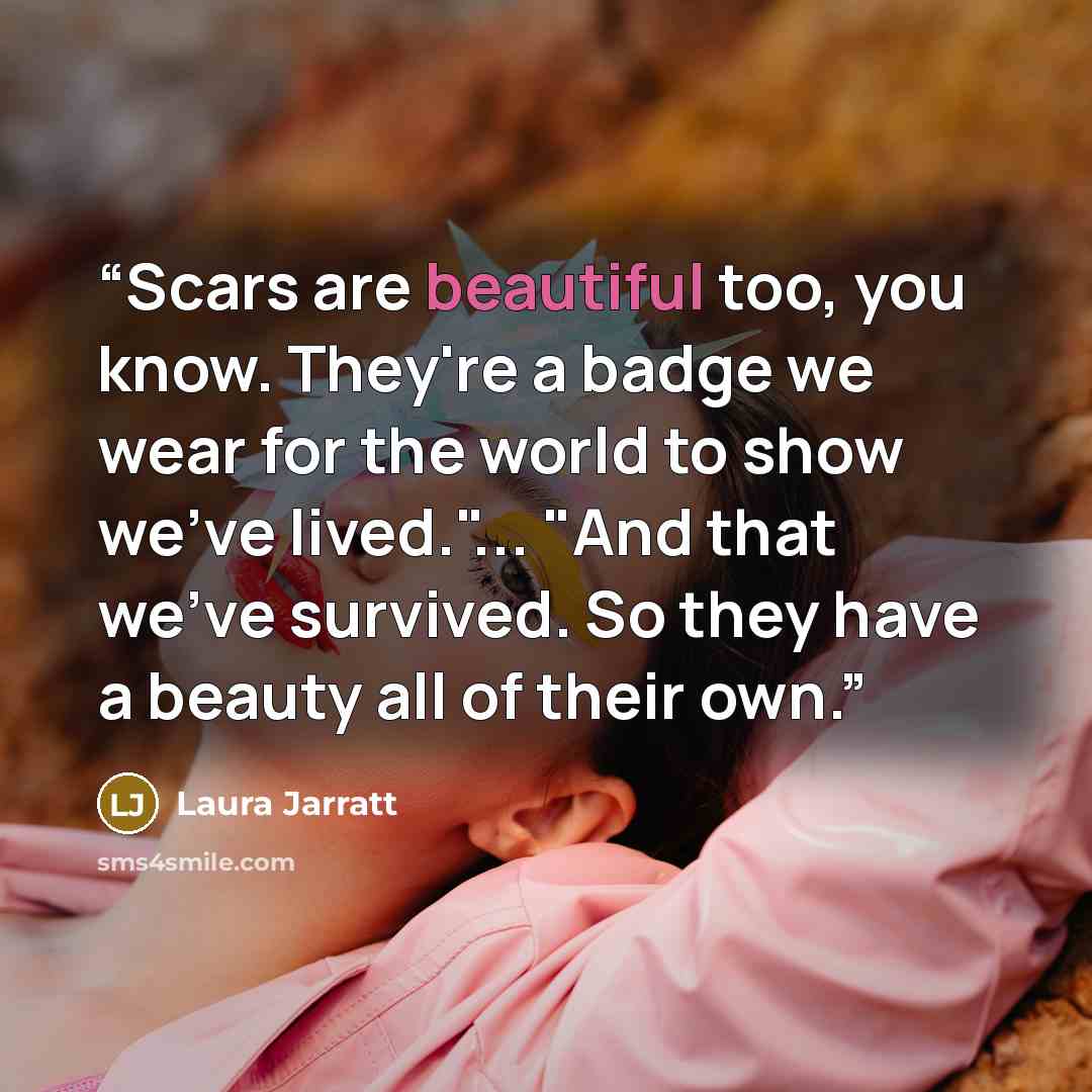 “Scars are beautiful too, you know. They're a badge we wear for the world to show we've lived."... "And that we've survived. So they have a beauty all of their own.” quote by Laura Jarratt