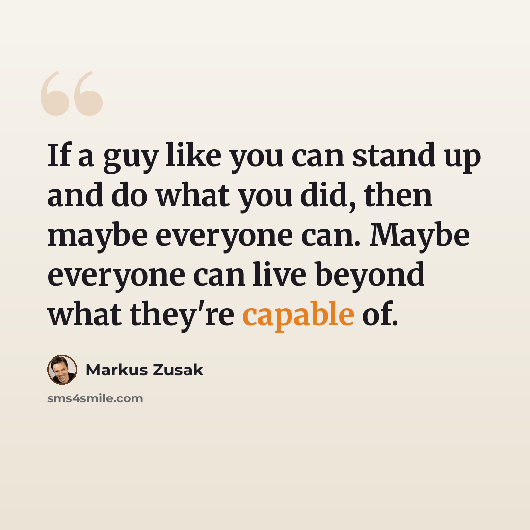 “If a guy like you can stand up and do what you did, then maybe everyone can. Maybe everyone can live beyond what they're capable of.” quote by Markus Zusak