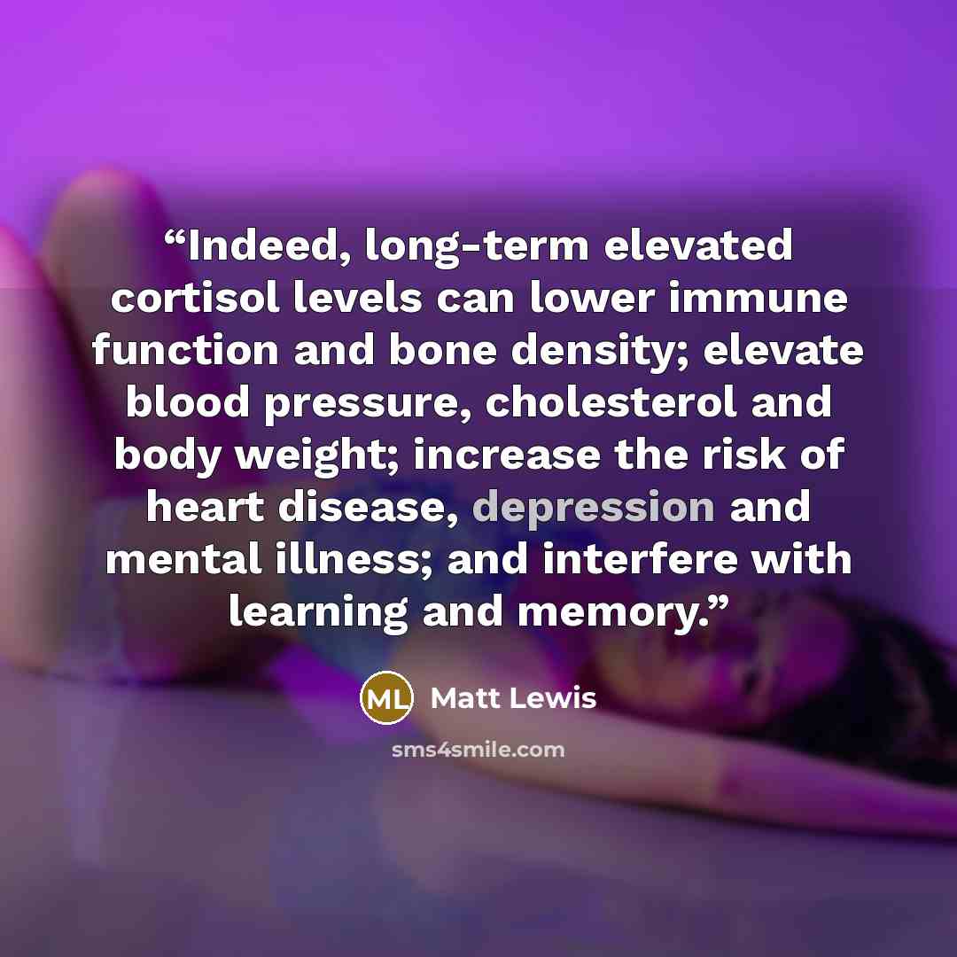 “Indeed, long-term elevated cortisol levels can lower immune function and bone density; elevate blood pressure, cholesterol and body weight; increase the risk of heart disease, depression and mental illness; and interfere with learning and memory.” quote by Matt Lewis