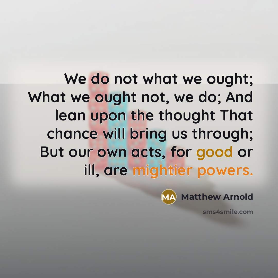 “We do not what we ought; What we ought not, we do; And lean upon the thought That chance will bring us through; But our own acts, for good or ill, are mightier powers.” quote by Matthew Arnold