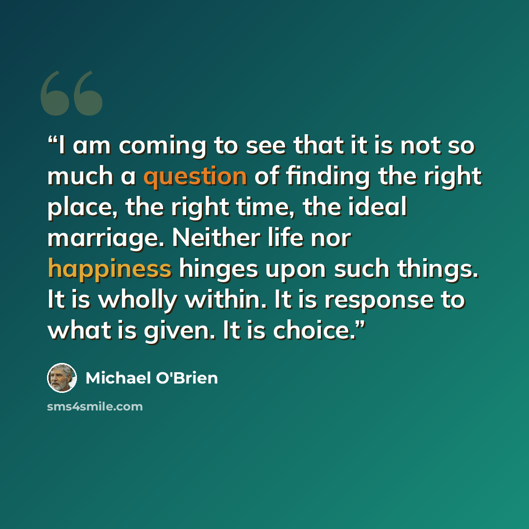 “I am coming to see that it is not so much a question of finding the right place, the right time, the ideal marriage. Neither life nor happiness hinges upon such things. It is wholly within. It is response to what is given. It is choice.” quote by Michael O'Brien