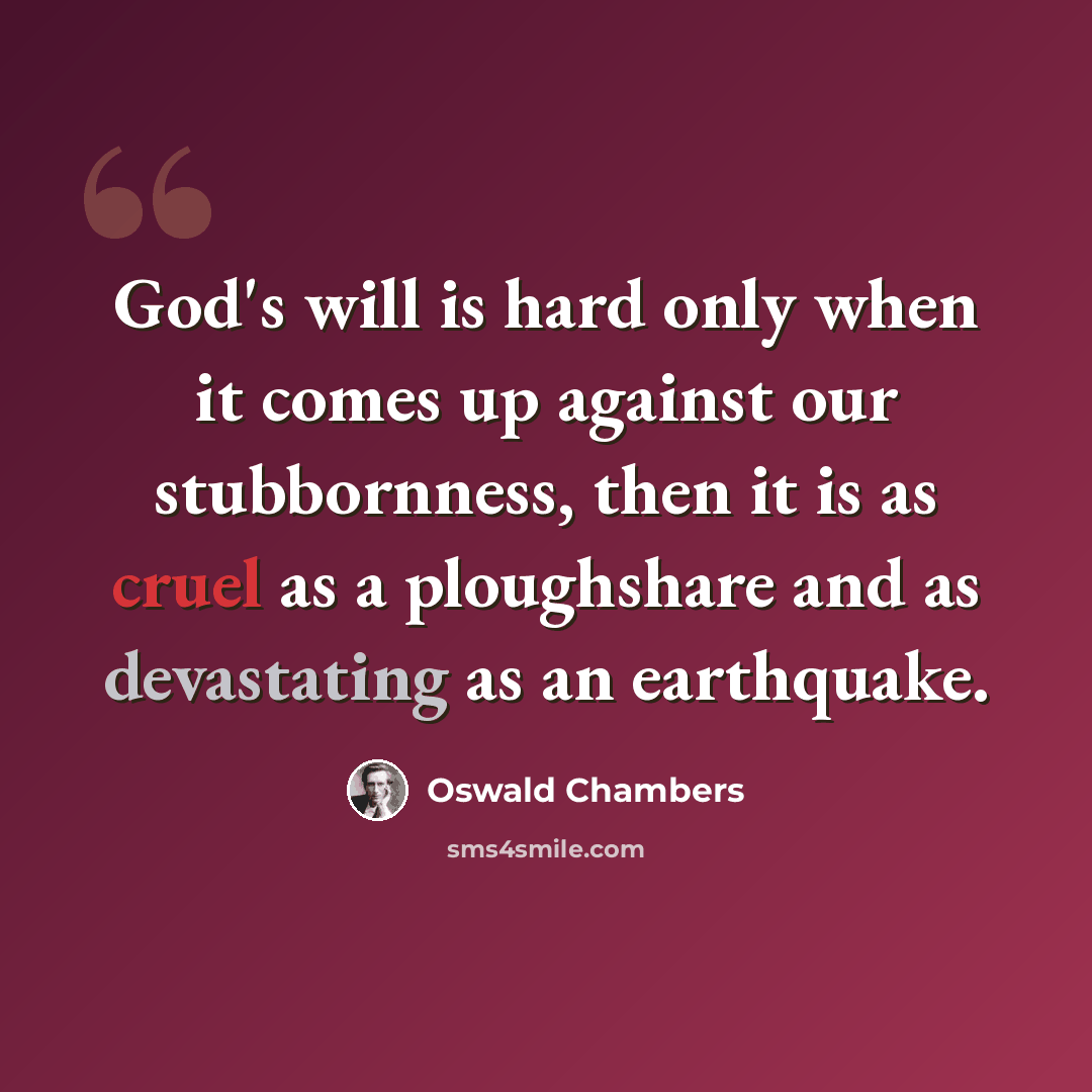 “God's will is hard only when it comes up against our stubbornness, then it is as cruel as a ploughshare and as devastating as an earthquake.” quote by Oswald Chambers