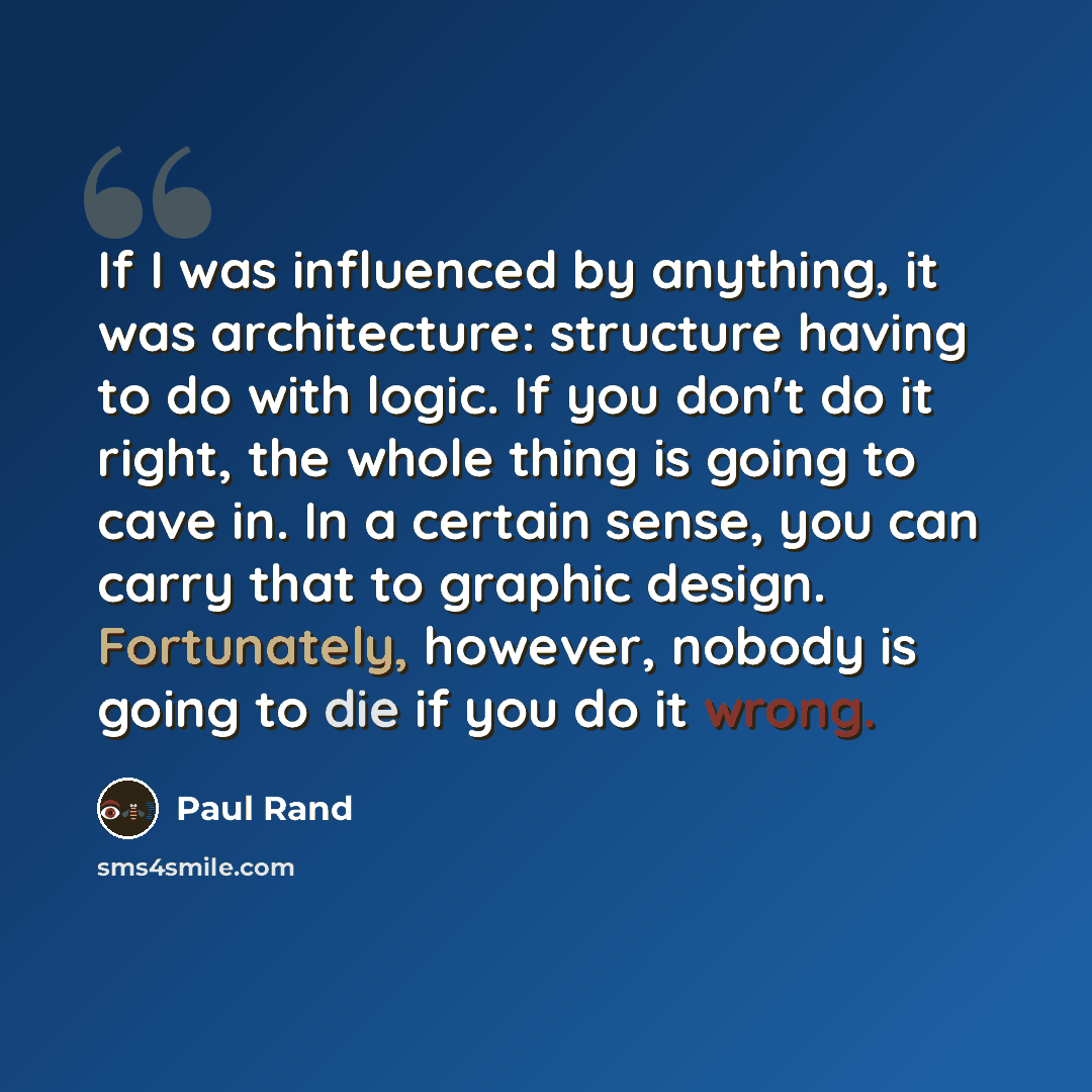 “If I was influenced by anything, it was architecture: structure having to do with logic. If you don't do it right, the whole thing is going to cave in. In a certain sense, you can carry that to graphic design. Fortunately, however, nobody is going to die if you do it wrong.” quote by Paul Rand
