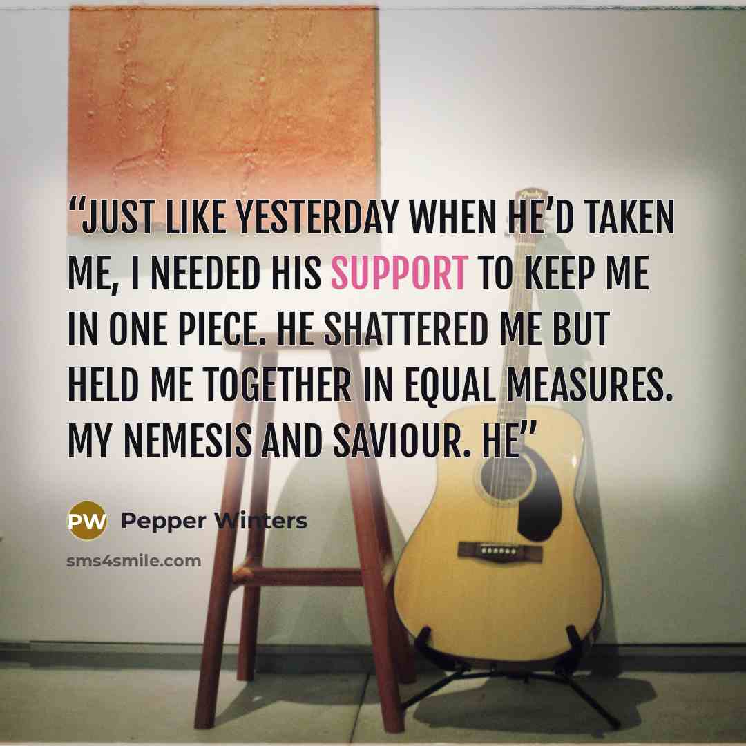 “Just like yesterday when he’d taken me, I needed his support to keep me in one piece. He shattered me but held me together in equal measures. My nemesis and saviour. He” quote by Pepper Winters